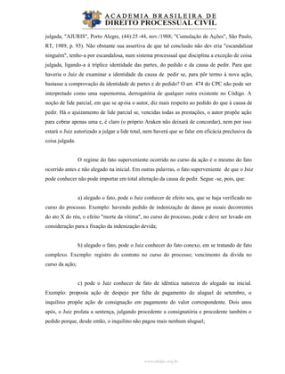 www.abdpc.org.br
julgada, "AJURIS", Porto Alegre, (44):25 -44, nov./1988; "Cumulação de Ações", São Paulo,
RT, 1989, p. 93). Não obstante sua assertiva de que tal conclusão não dev eria "escandalizar
ninguém", tenho-a por escandalosa, num sistema processual que disciplina a exceção de coisa
julgada, ligando-a à tríplice identidade das partes, do pedido e da causa de pedir. Para que
haveria o Juiz de examinar a identidade da causa de pedir se, para pôr termo à nova ação,
bastasse a comprovação da identidade de partes e de pedido? O art. 474 do CPC não pode ser
interpretado como uma supernorma, derrogatória de qualquer outra existente no Código. A
noção de lide parcial, em que se apóia o autor, diz mais respeito ao pedido do que à causa de
pedir. Há o ajuizamento de lide parcial se, vencidas todas as prestações, o autor propõe ação
para cobrar apenas uma e, é claro (o próprio Araken não deixará de concordar), nem por isso
estará o Juiz autorizado a julgar a lide total, nem haverá que se falar em eficácia preclusiva da
coisa julgada.
O regime do fato superveniente ocorrido no curso da ação é o mesmo do fato
ocorrido antes e não alegado na inicial. Em outras palavras, o fato superveniente de que o Juiz
pode conhecer não pode importar em total alteração da causa de pedir. Segue -se, pois, que:
a) alegado o fato, pode o Juiz conhecer de efeito seu, que se haja verificado no
curso do processo. Exemplo: havendo pedido de indenização de danos pe ssoais decorrentes
do ato X do réu, o efeito "morte da vítima", no curso do processo, pode e deve ser levado em
consideração para a fixação da indenização devida;
b) alegado o fato, pode o Juiz conhecer do fato conexo, em se tratando de fato
complexo. Exemplo: registro do contrato no curso do processo; vencimento da divida no
curso da ação;
c) pode o Juiz conhecer de fato de idêntica natureza do alegado na inicial.
Exemplo: proposta ação de despejo por falta de pagamento do aluguel de setembro, o
inquilino propõe ação de consignação em pagamento do valor correspondente. Dois anos
após, o Juiz prolata a sentença, julgando procedente a consignatória e procedente também o
pedido porque, desde então, o inquilino não pagou mais nenhum aluguel;
 
