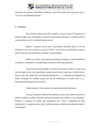 www.abdpc.org.br
das partes não prejudica a identidade. Ainda que o autor de uma das ações seja réu na outra, e
vice-versa, há identidade de partes.
3. O PEDIDO.
São elementos objetivos da ação o pedido e a causa de pedir. Di stinguem-se o
pedido imediato, que corresponde à natureza do provimento solicitado, e o pedido mediato,
correspondente ao teor ou conteúdo do provimento.
Quanto à natureza, tem-se que o provimento solicitado pode ser um ato
declarativo ou de outra natureza, ou seja, um "fazer", como ocorre na justificação, em que se
pede ao Juiz que ouça testemunha e certifique suas declarações.
Quanto aos efeitos, o provimento, de natureza declarativa, se dirá declaratório,
constitutivo, condenatório ou mandamental, conf orme o efeito que predomine.
O provimento solicitado pode ser um ato de execução. Introduz -se, aqui, como
terceira espécie, uma nova classificação, porque executar não se opõe nem a declarar nem a
fazer, já que tanto pode haver execução por declaração (v. g., execução das obrigações de
prestar declaração de vontade), quanto por atos de modificação do mundo físico (v. g.,
busca/apreensão/entrega de coisa móvel).
Pedido mediato é o bem material ou imaterial pretendido pelo autor.
Para que se reputem idênticos dois pedidos, é preciso que sejam os mesmos os
pedidos imediato e mediato. Pedido de sentença declaratória não é idêntico ao de condenação.
Portanto, a existência de anterior ação declaratória não é óbice é propositura de ação
condenatória. A reciproca, porém, não é verdadeira, porque o pedido de condenação contém o
de declaração.
 