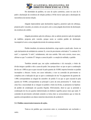 www.abdpc.org.br
Há identidade de pedidos, no caso de ações contrárias, como no caso de A
pedir a declaração da existência de relação jurídica e B lhe mover ação para a declaração da
inexistência da mesma relação.
Julgada improcedente ação declaratória negativa, posterior ação de cobrança,
proposta pelo vencedor, já contará, em seu prol, com a coisa julgada decorrente da declaração
da existência do crédito.
Julgada procedente ação de cobrança, não se admite posterior ação de repetição
de indébito, proposta pelo vencido, porque nesta se contém pedido de declaração
incompatível com a coisa julgada decorrente da sentença anterior.
Pedido imediato, de natureza declaratória, exige sujeito e predi cado. Assim, na
ação declaratória da nulidade do contrato X, o teor do provimento solicitado é "o contrato X é
nulo"; a expressão "é nulo", isoladamente, não tem sentido. Não seria correto, nesse caso,
afirmar-se que "o contrato X" integra a causa de pedir e a sanção de nulidade, o pedido.
Também entendo que, nas ações condenatórias e de execução, o título da
divida integra o pedido e não a causa de pedir. Isso porque dizer -se que se quer a condenação
do réu em 1.000 ou que se quer executá -lo pela quantia de 10.000, importa formular-se pedido
incompleto e obscuro. Assim, nos casos indicados, o teor ou conteúdo do provimento se
completa com a indicação de que se quer a condenação do réu "no pagamento da quantia de
1.000, correspondente ao aluguel de setembro do prédio X ou que se quer executá-lo pela
quantia de 10.000, correspondente ao principal e juros da nota promissória Y. Ainda mais
clara fica a necessidade de se integrar no pedido o título da divida, se pensamos na hipótese
de pedido de condenação em quantia ilíquida. Efetivamente, dizer-se que se pretende a
condenação do réu em quantia indeterminada em dinheiro significa pouco mais que nada. O
conteúdo do provimento solicitado somente se torna claro se acrescentamos que se trata da
quantia correspondente aos danos materiais decorrentes do acidente Z.
3.1. Pedidos concorrentes/concurso de ações.
Trata-se de pedidos que concorrem entre si, eventualmente um excluindo o
outro.
 