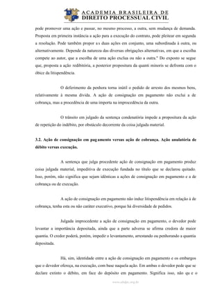 www.abdpc.org.br
pode promover uma ação e passar, no mesmo processo, a outra, sem mudança de demanda.
Proposta em primeira instância a ação para a execução do contrato, pode pleitear em segunda
a resolução. Pode também propor as duas ações em conjunto, uma subordinada à outra, ou
alternativamente. Depende da natureza das diversas obrigações alternativas, em que a escolha
compete ao autor, que a escolha de uma ação exclua ou não a outra." Do exposto se segue
que, proposta a ação redibitória, a posterior propositura da quanti minoris se defronta com o
óbice da litispendência.
O deferimento da penhora torna inútil o pedido de arresto dos mesmos bens,
relativamente à mesma divida. A ação de consignação em pagamento não exclui a de
cobrança, mas a procedência de uma importa na improcedência da outra.
O trânsito em julgado da sentença condenatória impede a propositura da ação
de repetição do indébito, por obstáculo decorrente da coisa julgada material.
3.2. Ação de consignação em pagamento versus ação de cobrança. Ação anulatória de
débito versus execução.
A sentença que julga procedente ação de consignação em pagamento produz
coisa julgada material, impeditiva de execução fundada no título que se declarou quitado.
Isso, porém, não significa que sejam idênticas a ações de consignação em pagamento e a de
cobrança ou de execução.
A ação de consignação em pagamento não induz litispendência em relação à de
cobrança, tenha esta ou não caráter executivo, porque há diversidade de pedidos.
Julgada improcedente a ação de consignação em pagamento, o devedor pode
levantar a importância depositada, ainda que a parte adversa se afirma credora de maior
quantia. O credor poderá, porém, impedir o levantamento, arrestando ou penhorando a quantia
depositada.
Há, sim, identidade entre a ação de consignação em pagamento e os embargos
que o devedor ofereça, na execução, com base naquela ação. Em ambas o devedor pede que se
declare extinto o débito, em face do depósito em pagamento. Significa isso, não qu e o
 