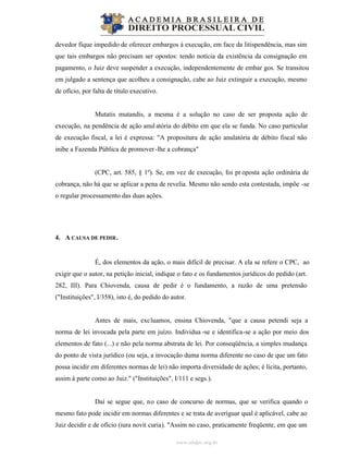 www.abdpc.org.br
devedor fique impedido de oferecer embargos à execução, em face da litispendência, mas sim
que tais embargos não precisam ser opostos: tendo notícia da existência da consignação em
pagamento, o Juiz deve suspender a execução, independentemente de embar gos. Se transitou
em julgado a sentença que acolheu a consignação, cabe ao Juiz extinguir a execução, mesmo
de ofício, por falta de título executivo.
Mutatis mutandis, a mesma é a solução no caso de ser proposta ação de
execução, na pendência de ação anulatória do débito em que ela se funda. No caso particular
de execução fiscal, a lei é expressa: "A propositura de ação anulatória de débito fiscal não
inibe a Fazenda Pública de promover-lhe a cobrança"
(CPC, art. 585, § 1º). Se, em vez de execução, foi pr oposta ação ordinária de
cobrança, não há que se aplicar a pena de revelia. Mesmo não sendo esta contestada, impõe -se
o regular processamento das duas ações.
4. A CAUSA DE PEDIR.
É, dos elementos da ação, o mais difícil de precisar. A ela se refere o CPC, ao
exigir que o autor, na petição inicial, indique o fato e os fundamentos jurídicos do pedido (art.
282, III). Para Chiovenda, causa de pedir é o fundamento, a razão de uma pretensão
("Instituições", I/358), isto é, do pedido do autor.
Antes de mais, excluamos, ensina Chiovenda, "que a causa petendi seja a
norma de lei invocada pela parte em juízo. Individua -se e identifica-se a ação por meio dos
elementos de fato (...) e não pela norma abstrata de lei. Por conseqüência, a simples mudança
do ponto de vista jurídico (ou seja, a invocação duma norma diferente no caso de que um fato
possa incidir em diferentes normas de lei) não importa diversidade de ações; é lícita, portanto,
assim à parte como ao Juiz." ("Instituições", I/111 e segs.).
Daí se segue que, no caso de concurso de normas, que se verifica quando o
mesmo fato pode incidir em normas diferentes e se trata de averiguar qual é aplicável, cabe ao
Juiz decidir e de ofício (iura novit curia). "Assim no caso, praticamente freqüente, em que um
 