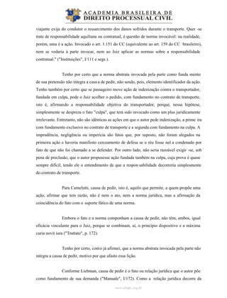 www.abdpc.org.br
viajante exija do condutor o ressarcimento dos danos sofridos durante o transporte. Quer -se
trate de responsabilidade aquiliana ou contratual, é questão de norma invocável: na realidade,
porém, uma é a ação. Invocado o art. 1.151 do CC (equivalente ao art. 159 do CC brasileiro),
nem se vedaria à parte invocar, nem ao Juiz aplicar as normas sobre a responsabilidade
contratual." ("Instituições", I/111 e segs.).
Tenho por certo que a norma abstrata invocada pela parte como funda mento
de sua pretensão não integra a causa de pedir, não sendo, pois, elemento identificador da ação.
Tenho também por certo que se passageiro move ação de indenização contra o transportador,
fundada em culpa, pode o Juiz acolher o pedido, com fundamento no contrato de transporte,
isto é, afirmando a responsabilidade objetiva do transportador, porque, nessa hipótese,
simplesmente se despreza o fato "culpa", que terá sido invocado como um plus juridicamente
irrelevante. Entretanto, não são idênticas as ações em que o autor pede indenização, a prime ira
com fundamento exclusivo no contrato de transporte e a segunda com fundamento na culpa. A
imprudência, negligência ou imperícia são fatos que, por suposto, não foram alegados na
primeira ação e haveria manifesto cerceamento de defesa se o réu fosse nel a condenado por
fato de que não foi chamado a se defender. Por outro lado, não seria razoável exigir -se, sob
pena de preclusão, que o autor propusesse ação fundada também na culpa, cuja prova é quase
sempre difícil, tendo ele o entendimento de que a respon sabilidade decorreria simplesmente
do contrato de transporte.
Para Carnelutti, causa de pedir, isto é, aquilo que permite, a quem propõe uma
ação, afirmar que tem razão, não é nem o ato, nem a norma jurídica, mas a afirmação da
coincidência do fato com o suporte fático de uma norma.
Embora o fato e a norma componham a causa de pedir, não têm, ambos, igual
eficácia vinculante para o Juiz, porque se combinam, aí, o princípio dispositivo e a máxima
curia novit iura ("Trattato", p. 172).
Tenho por certo, como já afirmei, que a norma abstrata invocada pela parte não
integra a causa de pedir, motivo por que afasto essa lição.
Conforme Liebman, causa de pedir é o fato ou relação jurídica que o autor põe
como fundamento de sua demanda ("Manuale", I/172). Como a relação jurídica decorre da
 