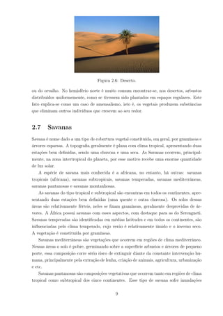 Figura 2.6: Deserto.
ou do orvalho. No hemisfério norte é muito comum encontrar-se, nos desertos, arbustos
distribuídos uniformemente, como se tivessem sido plantados em espaços regulares. Este
fato explica-se como um caso de amensalismo, isto é, os vegetais produzem substâncias
que eliminam outros indivíduos que crescem ao seu redor.
2.7 Savanas
Savana é nome dado a um tipo de cobertura vegetal constituída, em geral, por gramíneas e
árvores esparsas. A topograﬁa geralmente é plana com clima tropical, apresentando duas
estações bem deﬁnidas, sendo uma chuvosa e uma seca. As Savanas ocorrem, principal-
mente, na zona intertropical do planeta, por esse motivo recebe uma enorme quantidade
de luz solar.
A espécie de savana mais conhecida é a africana, no entanto, há outras: savanas
tropicais (africana), savanas subtropicais, savanas temperadas, savanas mediterrâneas,
savanas pantanosas e savanas montanhosas.
As savanas do tipo tropical e subtropical são encontras em todos os continentes, apre-
sentando duas estações bem deﬁnidas (uma quente e outra chuvosa). Os solos dessas
áreas são relativamente férteis, neles se ﬁxam gramíneas, geralmente desprovidas de ár-
vores. A África possui savanas com esses aspectos, com destaque para as do Serengueti.
Savanas temperadas são identiﬁcadas em médias latitudes e em todos os continentes, são
inﬂuenciadas pelo clima temperado, cujo verão é relativamente úmido e o inverno seco.
A vegetação é constituída por gramíneas.
Savanas mediterrâneas são vegetações que ocorrem em regiões de clima mediterrâneo.
Nessas áreas o solo é pobre, germinando sobre a superfície arbustos e árvores de pequeno
porte, essa composição corre sério risco de extinguir diante da constante intervenção hu-
mana, principalmente pela extração de lenha, criação de animais, agricultura, urbanização
e etc.
Savanas pantanosas são composições vegetativas que ocorrem tanto em regiões de clima
tropical como subtropical dos cinco continentes. Esse tipo de savana sofre inundações
9
 