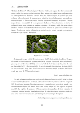 3.1 Amazônia
"Pulmão do Mundo", "Planeta Água", "Inferno Verde", são alguns dos chavões mundial-
mente conhecidos a respeito da Amazônia. Está sempre em evidência em qualquer ponto
da aldeia globalizada. Interessa a todos. Uma das últimas regiões do planeta que ainda
seduzem pela exuberância de uma natureza primitiva, hoje absolutamente ameaçada por
sua devastação. A Amazônia guarda a maior diversidade biológica do planeta – região
mega-diversa - e escoa 20% de toda água doce da face da Terra. Seu início se deu há 12
milhões de anos atrás, quando os Andes se elevaram e fecharam a saída das águas para o
Pacíﬁco. Formou-se um fantástico Pantanal, quase um mar de água doce, coberto só por
águas. Depois, com tantos sedimentos, a crosta terrestre tornou emergir e, aos poucos,
formou-se o que é hoje a Amazônia.
Figura 3.2: Amazônia.
A Amazônia ocupa 4.196.943 km2
, cerca de 49,29% do território brasileiro. Ocupa a
totalidade de cinco unidades da federação (Acre, Amapá, Amazonas, Pará e Roraima),
grande parte de Rondônia (98,8%), mais da metade de Mato Grosso (54%), além de parte
de Maranhão (34%) e Tocantins (9%). A área desmatada da Amazônia já atinge 16,3%
de sua totalidade. Hoje cerca de 17 milhões de brasileiros vivem no bioma Amazônia,
sendo que cerca de 70% no meio urbano.
fonte: www.sobiologia.com
Dos seis milhões de quilômetros quadrados de Floresta Amazônica, 60% estão localiza-
dos em território brasileiro. No Brasil, a Amazônia se estende por nove estados, ocupando
50% do território nacional. Reconhecida por ser a maior ﬂoresta tropical do mundo e por
sua exuberante riqueza em ﬂora e fauna, esse bioma abriga 20% das espécies de pássa-
ros, 20% das espécies de plantas e 10% das espécies de mamíferos de todo o mundo. A
Amazônia mantém a maior população contínua de onça-pintada na natureza, sendo por
essa razão considerada como área prioritária para a conservação da espécie.
fonte: http://www.jaguarconservationfund.org/pt/
12
 