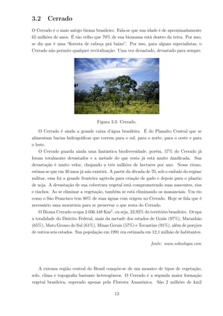 3.2 Cerrado
O Cerrado é o mais antigo bioma brasileiro. Fala-se que sua idade é de aproximadamente
65 milhões de anos. É tão velho que 70% de sua biomassa está dentro da terra. Por isso,
se diz que é uma “ﬂoresta de cabeça prá baixo”. Por isso, para alguns especialistas, o
Cerrado não permite qualquer revitalização. Uma vez devastado, devastado para sempre.
Figura 3.3: Cerrado.
O Cerrado é ainda a grande caixa d’água brasileira. É do Planalto Central que se
alimentam bacias hidrográﬁcas que correm para o sul, para o norte, para o oeste e para
o leste.
O Cerrado guarda ainda uma fantástica biodiversidade, porém, 57% do Cerrado já
foram totalmente devastados e a metade do que resta já está muito daniﬁcada. Sua
devastação é muito veloz, chegando a três milhões de hectares por ano. Nesse ritmo,
estima-se que em 30 anos já não existirá. A partir da década de 70, sob o embalo do regime
militar, essa foi a grande fronteira agrícola para criação de gado e depois para o plantio
de soja. A devastação de sua cobertura vegetal está comprometendo suas nascentes, rios
e riachos. Ao se eliminar a vegetação, também se está eliminando os mananciais. Um rio
como o São Francisco tem 80% de suas águas com origem no Cerrado. Hoje se fala que é
necessário uma moratória para se preservar o que resta do Cerrado.
O Bioma Cerrado ocupa 2.036.448 Km2
, ou seja, 23,92% do território brasileiro. Ocupa
a totalidade do Distrito Federal, mais da metade dos estados de Goiás (97%), Maranhão
(65%), Mato Grosso do Sul (61%), Minas Gerais (57%) e Tocantins (91%), além de porções
de outros seis estados. Sua população em 1991 era estimada em 12,1 milhão de habitantes.
fonte: www.sobiologia.com
A extensa região central do Brasil compõe-se de um mosaico de tipos de vegetação,
solo, clima e topograﬁa bastante heterogêneos. O Cerrado é a segunda maior formação
vegetal brasileira, superado apenas pela Floresta Amazônica. São 2 milhões de km2
13
 