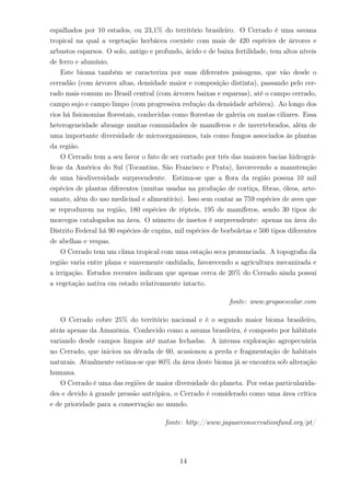espalhados por 10 estados, ou 23,1% do território brasileiro. O Cerrado é uma savana
tropical na qual a vegetação herbácea coexiste com mais de 420 espécies de árvores e
arbustos esparsos. O solo, antigo e profundo, ácido e de baixa fertilidade, tem altos níveis
de ferro e alumínio.
Este bioma também se caracteriza por suas diferentes paisagens, que vão desde o
cerradão (com árvores altas, densidade maior e composição distinta), passando pelo cer-
rado mais comum no Brasil central (com árvores baixas e esparsas), até o campo cerrado,
campo sujo e campo limpo (com progressiva redução da densidade arbórea). Ao longo dos
rios há ﬁsionomias ﬂorestais, conhecidas como ﬂorestas de galeria ou matas ciliares. Essa
heterogeneidade abrange muitas comunidades de mamíferos e de invertebrados, além de
uma importante diversidade de microorganismos, tais como fungos associados às plantas
da região.
O Cerrado tem a seu favor o fato de ser cortado por três das maiores bacias hidrográ-
ﬁcas da América do Sul (Tocantins, São Francisco e Prata), favorecendo a manutenção
de uma biodiversidade surpreendente. Estima-se que a ﬂora da região possua 10 mil
espécies de plantas diferentes (muitas usadas na produção de cortiça, ﬁbras, óleos, arte-
sanato, além do uso medicinal e alimentício). Isso sem contar as 759 espécies de aves que
se reproduzem na região, 180 espécies de répteis, 195 de mamíferos, sendo 30 tipos de
morcegos catalogados na área. O número de insetos é surpreendente: apenas na área do
Distrito Federal há 90 espécies de cupins, mil espécies de borboletas e 500 tipos diferentes
de abelhas e vespas.
O Cerrado tem um clima tropical com uma estação seca pronunciada. A topograﬁa da
região varia entre plana e suavemente ondulada, favorecendo a agricultura mecanizada e
a irrigação. Estudos recentes indicam que apenas cerca de 20% do Cerrado ainda possui
a vegetação nativa em estado relativamente intacto.
fonte: www.grupoescolar.com
O Cerrado cobre 25% do território nacional e é o segundo maior bioma brasileiro,
atrás apenas da Amazônia. Conhecido como a savana brasileira, é composto por hábitats
variando desde campos limpos até matas fechadas. A intensa exploração agropecuária
no Cerrado, que iniciou na década de 60, acasionou a perda e fragmentação de habitats
naturais. Atualmente estima-se que 80% da área deste bioma já se encontra sob alteração
humana.
O Cerrado é uma das regiões de maior diversidade do planeta. Por estas particularida-
des e devido à grande pressão antrópica, o Cerrado é considerado como uma área crítica
e de prioridade para a conservação no mundo.
fonte: http://www.jaguarconservationfund.org/pt/
14
 