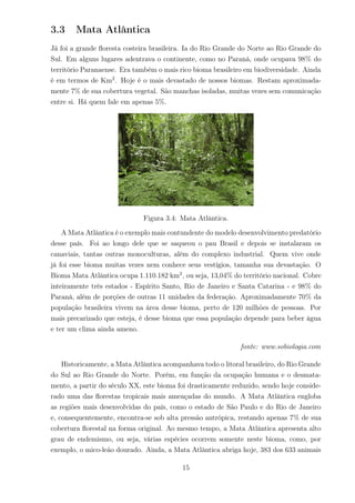 3.3 Mata Atlântica
Já foi a grande ﬂoresta costeira brasileira. Ia do Rio Grande do Norte ao Rio Grande do
Sul. Em alguns lugares adentrava o continente, como no Paraná, onde ocupava 98% do
território Paranaense. Era também o mais rico bioma brasileiro em biodiversidade. Ainda
é em termos de Km2
. Hoje é o mais devastado de nossos biomas. Restam aproximada-
mente 7% de sua cobertura vegetal. São manchas isoladas, muitas vezes sem comunicação
entre si. Há quem fale em apenas 5%.
Figura 3.4: Mata Atlântica.
A Mata Atlântica é o exemplo mais contundente do modelo desenvolvimento predatório
desse país. Foi ao longo dele que se saqueou o pau Brasil e depois se instalaram os
canaviais, tantas outras monoculturas, além do complexo industrial. Quem vive onde
já foi esse bioma muitas vezes nem conhece seus vestígios, tamanha sua devastação. O
Bioma Mata Atlântica ocupa 1.110.182 km2
, ou seja, 13,04% do território nacional. Cobre
inteiramente três estados - Espírito Santo, Rio de Janeiro e Santa Catarina - e 98% do
Paraná, além de porções de outras 11 unidades da federação. Aproximadamente 70% da
população brasileira vivem na área desse bioma, perto de 120 milhões de pessoas. Por
mais precarizado que esteja, é desse bioma que essa população depende para beber água
e ter um clima ainda ameno.
fonte: www.sobiologia.com
Historicamente, a Mata Atlântica acompanhava todo o litoral brasileiro, do Rio Grande
do Sul ao Rio Grande do Norte. Porém, em função da ocupação humana e o desmata-
mento, a partir do século XX, este bioma foi drasticamente reduzido, sendo hoje conside-
rado uma das ﬂorestas tropicais mais ameaçadas do mundo. A Mata Atlântica engloba
as regiões mais desenvolvidas do país, como o estado de São Paulo e do Rio de Janeiro
e, consequentemente, encontra-se sob alta pressão antrópica, restando apenas 7% de sua
cobertura ﬂorestal na forma original. Ao mesmo tempo, a Mata Atlântica apresenta alto
grau de endemismo, ou seja, várias espécies ocorrem somente neste bioma, como, por
exemplo, o mico-leão dourado. Ainda, a Mata Atlântica abriga hoje, 383 dos 633 animais
15
 