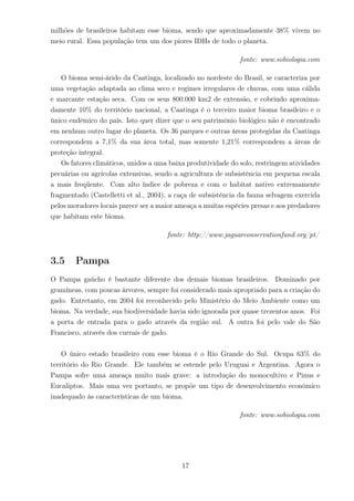 milhões de brasileiros habitam esse bioma, sendo que aproximadamente 38% vivem no
meio rural. Essa população tem um dos piores IDHs de todo o planeta.
fonte: www.sobiologia.com
O bioma semi-árido da Caatinga, localizado no nordeste do Brasil, se caracteriza por
uma vegetação adaptada ao clima seco e regimes irregulares de chuvas, com uma cálida
e marcante estação seca. Com os seus 800.000 km2 de extensão, e cobrindo aproxima-
damente 10% do território nacional, a Caatinga é o terceiro maior bioma brasileiro e o
único endêmico do país. Isto quer dizer que o seu patrimônio biológico não é encontrado
em nenhum outro lugar do planeta. Os 36 parques e outras áreas protegidas da Caatinga
correspondem a 7,1% da sua área total, mas somente 1,21% correspondem a áreas de
proteção integral.
Os fatores climáticos, unidos a uma baixa produtividade do solo, restringem atividades
pecuárias ou agrícolas extensivas, sendo a agricultura de subsistência em pequena escala
a mais freqüente. Com alto índice de pobreza e com o habitat nativo extremamente
fragmentado (Castelletti et al., 2004), a caça de subsistência da fauna selvagem exercida
pelos moradores locais parece ser a maior ameaça a muitas espécies presas e aos predadores
que habitam este bioma.
fonte: http://www.jaguarconservationfund.org/pt/
3.5 Pampa
O Pampa gaúcho é bastante diferente dos demais biomas brasileiros. Dominado por
gramíneas, com poucas árvores, sempre foi considerado mais apropriado para a criação do
gado. Entretanto, em 2004 foi reconhecido pelo Ministério do Meio Ambiente como um
bioma. Na verdade, sua biodiversidade havia sido ignorada por quase trezentos anos. Foi
a porta de entrada para o gado através da região sul. A outra foi pelo vale do São
Francisco, através dos currais de gado.
O único estado brasileiro com esse bioma é o Rio Grande do Sul. Ocupa 63% do
território do Rio Grande. Ele também se estende pelo Uruguai e Argentina. Agora o
Pampa sofre uma ameaça muito mais grave: a introdução do monocultivo e Pinus e
Eucaliptos. Mais uma vez portanto, se propõe um tipo de desenvolvimento econômico
inadequado às características de um bioma.
fonte: www.sobiologia.com
17
 