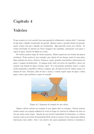 Capítulo 4
Vulcões
O que acontece se você sacudir bem uma garrafa de refrigerante e depois abrir? A pressão
do gás fará o líquido transbordar da garrafa. Quanto maior a pressão dentro da garrafa,
maior a força com que o líquido vai transbordar. Algo parecido ocorre nos vulcões. As
rochas derretidas no interior da Terra (magma) são expelidas, juntamente com gases e
vapor de água, através de falhas na crosta.
Os vulcões podem surgir de várias maneiras. Muitos aparecem nas bordas das placas
tectônicas. Pode acontecer, por exemplo, que, depois de um choque, parte de uma placa
ﬁque embaixo da outra e derreta. Forma-se, assim, grandes reservatórios subterrâneos de
gases e magma incandescente. O magma pode subir até perto da superfície, entrar em
contato com lençóis de água e formar vapor. Se a sua pressão aumentar muito, o vapor
acaba rompendo a superfície e libera o magma, que, do lado de fora do vulcão, passa a se
chamar de lava. Portanto, além de lava e cinzas, o vulcão expele vapor de água e vários
gases, como o gás carbônico e gases de enxofre.
Figura 4.1: Esquema da erupção de um vulcão.
Alguns vulcões entram em erupção só por alguns dias ou semanas. Outros maiores
podem entrar em erupção milhares de vezes ao longo de centena de milhares de anos ou
até por muito mais tempo. Apesar da sua incrível capacidade de destruição, os vulcões
tornam o solo ao seu redor extremamente fértil, já que as cinzas e a lava, depois que esfriam
funcionam como adubo. Esse é um motivo dos quais populações inteiras se instalam à
20
 