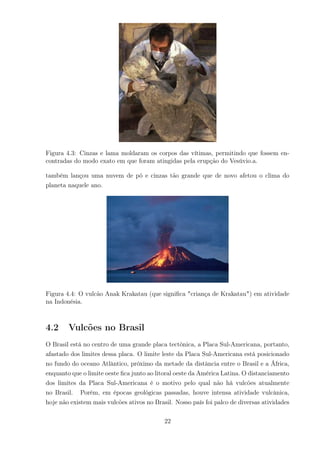 Figura 4.3: Cinzas e lama moldaram os corpos das vítimas, permitindo que fossem en-
contradas do modo exato em que foram atingidas pela erupção do Vesúvio.a.
também lançou uma nuvem de pó e cinzas tão grande que de novo afetou o clima do
planeta naquele ano.
Figura 4.4: O vulcão Anak Krakatau (que signiﬁca "criança de Krakatau") em atividade
na Indonésia.
4.2 Vulcões no Brasil
O Brasil está no centro de uma grande placa tectônica, a Placa Sul-Americana, portanto,
afastado dos limites dessa placa. O limite leste da Placa Sul-Americana está posicionado
no fundo do oceano Atlântico, próximo da metade da distância entre o Brasil e a África,
enquanto que o limite oeste ﬁca junto ao litoral oeste da América Latina. O distanciamento
dos limites da Placa Sul-Americana é o motivo pelo qual não há vulcões atualmente
no Brasil. Porém, em épocas geológicas passadas, houve intensa atividade vulcânica,
hoje não existem mais vulcões ativos no Brasil. Nosso país foi palco de diversas atividades
22
 