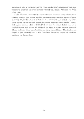 vulcânicas, a mais recente ocorreu na Era Cenozóica (Terciário), levando à formação das
nossas ilhas oceânicas, tais como Trindade, Fernando de Noronha, Penedo de São Pedro
e São Paulo.
Na Era Mesozóica (entre 251 milhões e 65 milhões de anos atrás) a atividade vulcânica
no Brasil foi muito mais intensa, destacando-se as seguintes ocorrências: Poços de Caldas
e Araxá (MG), São Sebastião (SP), Itatiaia e Cabo Frio (RJ) E Lajes (SC); Na região Sul
houve um dos maiores derrames basálticos do mundo, abrangendo uma área de 1 milhão
de km2
, que vai desde o Estado de São Paulo até o do Rio Grande do Sul, onde houve
diversas manifestações podem ser observados na região de Torres, como as belíssimas
falésias basálticas; Os derrames basálticos que ocorreram no Planalto Meridional deram
origem ao fértil solo terra roxa; A Bacia Amazônica também foi afetada por atividades
vulcânicas em algumas áreas.
23
 