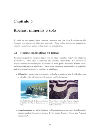 Capítulo 5
Rochas, minerais e solo
A crosta terrestre possui várias camadas compostas por três tipos de rochas que são
formadas pela mistura de diferentes materiais. Essas rochas podem ser magmáticas,
também chamadas de ígneas, sedimentares ou metamórﬁcas.
5.1 Rochas magmáticas ou ígneas
As rochas magmáticas ou ígneas (ígneo vem do latim e signiﬁca "fogo") são originadas
do interior da Terra, onde são fundidas em altíssima temperatura. Nas erupções de
vulcões, essas rochas são lançadas do interior da Terra, para a superfície. Sofrem, então,
resfriamento rápido e se solidiﬁcam. Outras vezes, ﬁcam nas proximidades da superfície,
onde se resfriam lentamente e, também, se solidiﬁcam.
• O basalto é uma rocha escura muito utilizada na pavimentação de calçadas, ruas
e estradas e são advindas do resfriamento rápido do magma.
(a) No Rio Grande do Sul, encontramos
as falésias de Torres, formadas de ba-
salto.
(b) As faixas escuras das famosas calçadas
de Copacabana, no Rio de Janeiro, são for-
madas por basalto.
• A pedra-pomes, gerada após rápido resfriamento em contato com a água formando
uma rocha cheia de poros ou buracos devido à saída de gases. Parece uma "espuma
endurecida".
24
 