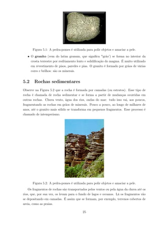 Figura 5.1: A pedra-pomes é utilizada para polir objetos e amaciar a pele.
• O granito (vem do latim granum, que signiﬁca "grão’) se forma no interior da
crosta terrestre por resfriamento lento e solidiﬁcação do magma. É muito utilizado
em revestimento de pisos, paredes e pias. O granito é formado por grãos de várias
cores e brilhos: são os minerais.
5.2 Rochas sedimentares
Observe na Figura 5.2 que a rocha é formada por camadas (ou estratos). Esse tipo de
rocha é chamada de rocha sedimentar e se forma a partir de mudanças ocorridas em
outras rochas. Chuva vento, água dos rios, ondas do mar: tudo isso vai, aos poucos,
fragmentando as rochas em grãos de minerais. Pouco a pouco, ao longo de milhares de
anos, até o granito mais sólido se transforma em pequenos fragmentos. Esse processo é
chamado de intemperismo.
Figura 5.2: A pedra-pomes é utilizada para polir objetos e amaciar a pele.
Os fragmentos de rochas são transportados pelos ventos ou pela água da chuva até os
rios, que, por sua vez, os levam para o fundo de lagos e oceanos. Lá os fragmentos vão
se depositando em camadas. É assim que se formam, por exemplo, terrenos cobertos de
areia, como as praias.
25
 