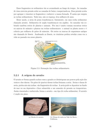 Esses fragmentos ou sedimentos vão se acumulando ao longo do tempo. As camadas
de cima exercem pressão sobre as camadas de baixo, compactando-as. Essa pressão acaba
por agrupar e cimentar os fragmentos e endurece a massa formada. É assim que surgem
as rochas sedimentares. Tudo isso, não se esqueça, leva milhares de anos.
Desse modo, a areia da praia transforma-se, lentamente, em uma rocha sedimentar
chamada arenito. Sedimentos de argila transforma-se em argilito. As camadas vão co-
brindo também restos de plantas e animais. Por isso é muito comum encontrar restos
ou marcas de animais e plantas em rochas sedimentares: o animal ou planta morre e é
coberto por milhares de grãos de minerais. Os restos ou marcas de organismos antigos
são chamado de fósseis. Analisando os fósseis, os cientistas podem estudar como era a
vida no passado em nosso planeta.
Figura 5.3: Formação das rochas sedimentares.
5.2.1 A origem do arenito
O arenito se forma quando rochas como o granito se desintegram aos poucos pela ação dos
ventos e das chuvas. Os grãos de quartzo dessas rochas formam a areia. Areias e dunas de
areia, porém não são rochas: são fragmentos de rochas. A areia pode se depositar no fundo
do mar ou em depressões e ﬁcar submetida a um aumento de pressão ou temperatura.
Assim cimentada e endurecida, forma o arenito - um tipo de rocha sedimentar. O arenito
é usado em pisos.
(a) Rocha de arenito. (b) Dunas de areia no Vale da Morte,
Califórnia.
26
 