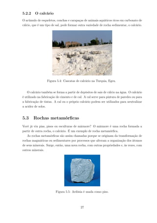 5.2.2 O calcário
O acúmulo de esqueletos, conchas e carapaças de animais aquáticos ricos em carbonato de
cálcio, que é um tipo de sal, pode formar outra variedade de rocha sedimentar, o calcário.
Figura 5.4: Cascatas de calcário na Turquia, Egeu.
O calcário também se forma a partir de depósitos de sais de cálcio na água. O calcário
é utilizado na fabricação de cimento e de cal. A cal serve para pintura de paredes ou para
a fabricação de tintas. A cal ou o próprio calcário podem ser utilizados para neutralizar
a acidez de solos.
5.3 Rochas metamórﬁcas
Você já viu pias, pisos ou esculturas de mármore? O mármore é uma rocha formada a
partir de outra rocha, o calcário. É um exemplo de rocha metamórﬁca.
As rochas metamórﬁcas são assim chamadas porque se originam da transformação de
rochas magmáticas ou sedimentares por processos que alteram a organização dos átomos
de seus minerais. Surge, então, uma nova rocha, com outras propriedades e, às vezes, com
outros minerais.
Figura 5.5: Ardósia é usada como piso.
27
 