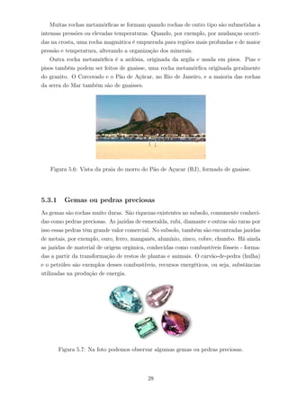 Muitas rochas metamórﬁcas se formam quando rochas de outro tipo são submetidas a
intensas pressões ou elevadas temperaturas. Quando, por exemplo, por mudanças ocorri-
das na crosta, uma rocha magmática é empurrada para regiões mais profundas e de maior
pressão e temperatura, alterando a organização dos minerais.
Outra rocha metamórﬁca é a ardósia, originada da argila e usada em pisos. Pias e
pisos também podem ser feitos de gnaisse, uma rocha metamórﬁca originada geralmente
do granito. O Corcovado e o Pão de Açúcar, no Rio de Janeiro, e a maioria das rochas
da serra do Mar também são de gnaisses.
Figura 5.6: Vista da praia do morro do Pão de Açucar (RJ), formado de gnaisse.
5.3.1 Gemas ou pedras preciosas
As gemas são rochas muito duras. São riquezas existentes no subsolo, comumente conheci-
das como pedras preciosas. As jazidas de esmeralda, rubi, diamante e outras são raras por
isso essas pedras têm grande valor comercial. No subsolo, também são encontradas jazidas
de metais, por exemplo, ouro, ferro, manganês, alumínio, zinco, cobre, chumbo. Há ainda
as jazidas de material de origem orgânica, conhecidas como combustíveis fósseis - forma-
das a partir da transformação de restos de plantas e animais. O carvão-de-pedra (hulha)
e o petróleo são exemplos desses combustíveis, recursos energéticos, ou seja, substâncias
utilizadas na produção de energia.
Figura 5.7: Na foto podemos observar algumas gemas ou pedras preciosas.
28
 