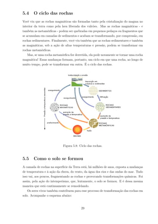 5.4 O ciclo das rochas
Você viu que as rochas magmáticas são formadas tanto pela cristalização do magma no
interior da terra como pela lava liberada dos vulcões. Mas as rochas magmáticas - e
também as metamórﬁcas - podem ser quebradas em pequenos pedaços ou fragmentos que
se acumulam em camadas de sedimentos e acabam se transformando, por compressão, em
rochas sedimentares. Finalmente, você viu também que as rochas sedimentares e também
as magmáticas, sob a ação de altas temperaturas e pressão, podem se transformar em
rochas metamórﬁcas.
Mas, se uma rocha metamórﬁca for derretida, ela pode novamente se tornar uma rocha
magmática! Essas mudanças formam, portanto, um ciclo em que uma rocha, ao longo de
muito tempo, pode se transformar em outra. É o ciclo das rochas.
Figura 5.8: Ciclo das rochas.
5.5 Como o solo se formou
A camada de rochas na superfície da Terra está, há milhões de anos, exposta a mudanças
de temperatura e à ação da chuva, do vento, da água dos rios e das ondas do mar. Tudo
isso vai, aos poucos, fragmentando as rochas e provocando transformações químicas. Foi
assim, pela ação do intemperismo, que, lentamente, o solo se formou. E é dessa mesma
maneira que está continuamente se remodelando.
Os seres vivos também contribuem para esse processo de transformação das rochas em
solo. Acompanhe o esquema abaixo:
29
 