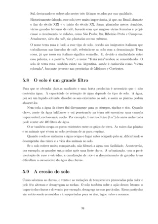 Sul, destacando-se sobretudo nestes três últimos estados por sua qualidade.
Historicamente falando, esse solo teve muito importância, já que, no Brasil, durante
o ﬁm do século XIX e o início do século XX, foram plantadas nestes domínios,
várias grandes lavouras de café, fazendo com que surgisse várias ferrovias e propi-
ciasse o crescimento de cidades, como São Paulo, Itu, Ribeirão Preto e Campinas.
Atualmente, além do café, são plantadas outras culturas.
O nome terra roxa é dado a esse tipo de solo, devido aos imigrantes italianos que
trabalhavam nas fazendas de café, referindo-se ao solo com a denominação Terra
rossa, já que rosso em italiano signiﬁca vermelho. E, devido a similaridade entre
essa palavra, e a palavra "roxa", o nome "Terra roxa"acabou se consolidando. O
solo de terra roxa também existe na Argentina, aonde é conhecida como "tierra
colorada", bastante presente nas províncias de Misiones e Corrientes.
5.8 O solo é um grande ﬁltro
Para que se obtenha plantas saudáveis e uma horta produtiva é necessário que o solo
contenha água. A capacidade de retenção de água depende do tipo de solo. A água,
por ser um líquido solvente, dissolve os sais existentes no solo, e assim as plantas podem
absorvê-los
Nem toda a água da chuva ﬂui diretamente para os córregos, riachos e rios. Quando
chove, parte da água inﬁltra-se e vai penetrando na terra até encontrar uma camada
impermeável, encharcando o solo. Por exemplo, 1 metro cúbico (1m3
) de areia encharcada
pode conter até 400 litros de água.
O ar também ocupa os poros existentes entre os grãos de terra. As raízes das plantas
e os animais que vivem no solo precisam de ar para respirar.
Quando o solo se encharca a água ocupa o lugar antes ocupado pelo ar, diﬁcultando o
desempenho das raízes e a vida dos animais no solo.
Se o solo estiver muito compactado, não ﬁltrará a água com facilidade. Acontecerão,
por exemplo, as grandes enxurradas após uma forte chuva. A urbanização, com a pavi-
mentação de ruas e estradas, a canalização de rios e o desmatamento de grandes áreas
diﬁcultam o escoamento da água das chuvas.
5.9 A erosão do solo
Como sabemos as chuvas, o vento e as variações de temperatura provocadas pelo calor e
pelo frio alteram e desagregam as rochas. O solo também sofre a ação desses fatores: o
impacto das chuvas e do vento, por exemplo, desagrega as suas partículas. Essas partículas
vão então sendo removidas e transportadas para os rios, lagos, vales e oceanos.
34
 