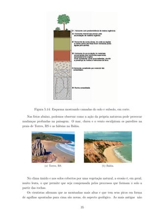 Figura 5.14: Esquema mostrando camadas do solo e subsolo, em corte.
Nas fotos abaixo, podemos observar como a ação da própria natureza pode provocar
mudanças profundas na paisagem. O mar, chuva e o vento esculpiram os paredões na
praia de Torres, RS e as falésias na Bahia.
(a) Torres, RS. (b) Bahia.
No clima úmido e nos solos cobertos por uma vegetação natural, a erosão é, em geral,
muito lenta, o que permite que seja compensada pelos processos que formam o solo a
partir das rochas.
Os cientistas aﬁrmam que as montanhas mais altas e que tem seus picos em forma
de agulhas apontadas para cima são novas, do aspecto geológico. As mais antigas não
35
 