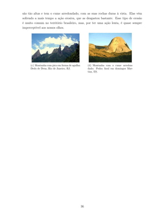 são tão altas e tem o cume arredondado, com as suas rochas duras à vista. Elas vêm
sofrendo a mais tempo a ação erosiva, que as desgastou bastante. Esse tipo de erosão
é muito comum no território brasileiro, mas, por ter uma ação lenta, é quase sempre
imperceptível aos nossos olhos.
(c) Montanha com pico em forma de agulha:
Dedo de Deus, Rio de Janeiro, RJ.
(d) Montanha com o cume arredon-
dado: Pedra Azul em domingos Mar-
tins, ES.
36
 