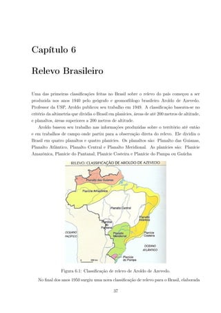 Capítulo 6
Relevo Brasileiro
Uma das primeiras classiﬁcações feitas no Brasil sobre o relevo do país começou a ser
produzida nos anos 1940 pelo geógrafo e geomorfólogo brasileiro Aroldo de Azevedo.
Professor da USP, Aroldo publicou seu trabalho em 1949. A classiﬁcação baseava-se no
critério da altimetria que dividia o Brasil em planícies, áreas de até 200 metros de altitude,
e planaltos, áreas superiores a 200 metros de altitude.
Aroldo baseou seu trabalho nas informações produzidas sobre o território até então
e em trabalhos de campo onde partiu para a observação direta do relevo. Ele dividiu o
Brasil em quatro planaltos e quatro planícies. Os planaltos são: Planalto das Guianas,
Planalto Atlântico, Planalto Central e Planalto Meridional. As planícies são: Planície
Amazônica, Planície do Pantanal, Planície Costeira e Planície do Pampa ou Gaúcha
Figura 6.1: Classiﬁcação de relevo de Aroldo de Azevedo.
No ﬁnal dos anos 1950 surgiu uma nova classiﬁcação de relevo para o Brasil, elaborada
37
 