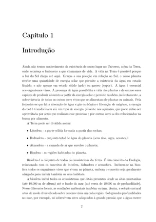 Capítulo 1
Introdução
Ainda não temos conhecimento da existência de outro lugar no Universo, atém da Terra,
onde aconteça o fenômeno a que chamamos de vida. A vida na Terra é possível porque
a luz do Sol chega até aqui. Graças a sua posição em relação ao Sol, o nosso planeta
recebe uma quantidade de energia solar que permite a existência da água em estado
líquido, e não apenas em estado sólido (gelo) ou gasoso (vapor). A água é essencial
aos organismos vivos. A presença de água possibilita a vida das plantas e de outros seres
capazes de produzir alimento a partir da energia solar e permite também, indiretamente, a
sobrevivência de todos os outros seres vivos que se alimentam de plantas ou animais. Pela
fotossíntese que há a absorção de água e gás carbônico e liberação de oxigênio, a energia
do Sol é transformada em um tipo de energia presente nos açucares, que pode então ser
aproveitada por seres que realizam esse processo e por outros seres a eles relacionados na
busca por alimento.
A Terra pode ser dividida assim:
• Litosfera - a parte sólida formada a partir das rochas;
• Hidrosfera - conjunto total de água do planeta (seus rios, lagos, oceanos);
• Atmosfera - a camada de ar que envolve o planeta;
• Biosfera - as regiões habitadas do planeta.
Biosfera é o conjunto de todos os ecossistemas da Terra. É um conceito da Ecologia,
relacionado com os conceitos de litosfera, hidrosfera e atmosfera. Incluem-se na bios-
fera todos os organismos vivos que vivem no planeta, embora o conceito seja geralmente
alargado para incluir também os seus habitats.
A biosfera inclui todos os ecossistemas que estão presentes desde as altas montanhas
(até 10.000 m de altura) até o fundo do mar (até cerca de 10.000 m de profundidade).
Nesse diferentes locais, as condições ambientais também variam. Assim, a seleção natural
atua de modo diversiﬁcado sobre os seres vivos em cada região. Sob grandes profundidades
no mar, por exemplo, só sobrevivem seres adaptados à grande pressão que a água exerce
2
 