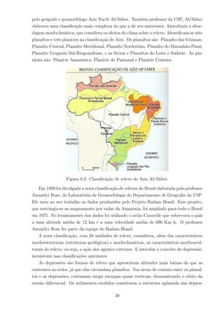 pelo geógrafo e geomorfólogo Aziz Nacib Ab’Sáber. Também professor da USP, Ab’Sáber
elaborou uma classiﬁcação mais complexa do que a de seu antecessor. Introduziu a abor-
dagem morfoclimática, que considera os efeitos do clima sobre o relevo. Identiﬁcam-se sete
planaltos e três planícies na classiﬁcação de Aziz. Os planaltos são: Planalto das Guianas,
Planalto Central, Planalto Meridional, Planalto Nordestino, Planalto do Maranhão-Piauí,
Planalto Uruguaio Sul-Riograndense, e as Serras e Planaltos do Leste e Sudeste. As pla-
nícies são: Planície Amazônica, Planície do Pantanal e Planície Costeira.
Figura 6.2: Classiﬁcação de relevo de Aziz Ab’Sáber.
Em 1989 foi divulgada a nova classiﬁcação de relevos do Brasil elaborada pelo professor
Jurandyr Ross, do Laboratório de Geomorfologia do Departamento de Geograﬁa da USP.
Ele usou no seu trabalho os dados produzidos pelo Projeto Radam Brasil. Esse projeto,
que restringia-se ao mapeamento por radar da Amazônia, foi ampliado para todo o Brasil
em 1975. No levantamento dos dados foi utilizado o avião Caravelle que sobrevoou o país
a uma altitude média de 12 km e a uma velocidade média de 690 Km/h. O professor
Jurandyr Ross fez parte da equipe do Radam Brasil.
A nova classiﬁcação, com 28 unidades de relevo, considerou, além das características
morfoestruturais (estruturas geológicas) e morfoclimáticas, as características morfoescul-
turais do relevo, ou seja, a ação dos agentes externos. E introduz o conceito de depressão,
inexistente nas classiﬁcações anteriores.
As depressões são formas de relevo que apresentam altitudes mais baixas do que as
existentes ao redor, já que elas circundam planaltos. Nas áreas de contato entre os planal-
tos e as depressões, costumam surgir escarpas quase verticais, demosntrando o efeito da
erosão diferencial. Os sedimentos erodidos constituem a estrutura aplanada das depres-
38
 