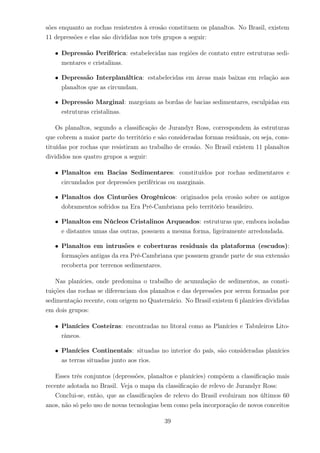 sões enquanto as rochas resistentes à erosão constituem os planaltos. No Brasil, existem
11 depressões e elas são divididas nos três grupos a seguir:
• Depressão Periférica: estabelecidas nas regiões de contato entre estruturas sedi-
mentares e cristalinas.
• Depressão Interplanáltica: estabelecidas em áreas mais baixas em relação aos
planaltos que as circundam.
• Depressão Marginal: margeiam as bordas de bacias sedimentares, esculpidas em
estruturas cristalinas.
Os planaltos, segundo a classiﬁcação de Jurandyr Ross, correspondem às estruturas
que cobrem a maior parte do território e são consideradas formas residuais, ou seja, cons-
tituídas por rochas que resistiram ao trabalho de erosão. No Brasil existem 11 planaltos
divididos nos quatro grupos a seguir:
• Planaltos em Bacias Sedimentares: constituídos por rochas sedimentares e
circundados por depressões periféricas ou marginais.
• Planaltos dos Cinturões Orogênicos: originados pela erosão sobre os antigos
dobramentos sofridos na Era Pré-Cambriana pelo território brasileiro.
• Planaltos em Núcleos Cristalinos Arqueados: estruturas que, embora isoladas
e distantes umas das outras, possuem a mesma forma, ligeiramente arredondada.
• Planaltos em intrusões e coberturas residuais da plataforma (escudos):
formações antigas da era Pré-Cambriana que possuem grande parte de sua extensão
recoberta por terrenos sedimentares.
Nas planícies, onde predomina o trabalho de acumulação de sedimentos, as consti-
tuições das rochas se diferenciam dos planaltos e das depressões por serem formadas por
sedimentação recente, com origem no Quaternário. No Brasil existem 6 planícies divididas
em dois grupos:
• Planícies Costeiras: encontradas no litoral como as Planícies e Tabuleiros Lito-
râneos.
• Planícies Continentais: situadas no interior do país, são consideradas planícies
as terras situadas junto aos rios.
Esses três conjuntos (depressões, planaltos e planícies) compõem a classiﬁcação mais
recente adotada no Brasil. Veja o mapa da classiﬁcação de relevo de Jurandyr Ross:
Conclui-se, então, que as classiﬁcações de relevo do Brasil evoluiram nos últimos 60
anos, não só pelo uso de novas tecnologias bem como pela incorporação de novos conceitos
39
 