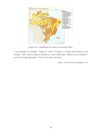 Figura 6.3: Classiﬁcação de relevo de Jurandyr Ross.
e metodologias de trabalho. Vamos lá, leitor! Compare os mapas observando-os com
atenção. Note como as planícies diminuem a cada clasiﬁcação. Observe cada mudança e
exercite seu olhar geográﬁco. Pode ser bastante divertido.
fonte: conceitosetemas.blogspot.com
40
 