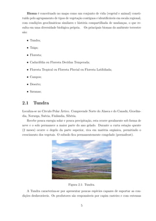 Bioma é conceituado no mapa como um conjunto de vida (vegetal e animal) consti-
tuído pelo agrupamento de tipos de vegetação contíguos e identiﬁcáveis em escala regional,
com condições geoclimáticas similares e história compartilhada de mudanças, o que re-
sulta em uma diversidade biológica própria. Os principais biomas do ambiente terrestre
são:
• Tundra;
• Taiga;
• Floresta;
• Caducifólia ou Floresta Decídua Temperada;
• Floresta Tropical ou Floresta Pluvial ou Floresta Latifoliada;
• Campos;
• Deserto;
• Savanas;
2.1 Tundra
Localiza-se no Círculo Polar Ártico. Compreende Norte do Alasca e do Canadá, Groelân-
dia, Noruega, Suécia, Finlândia, Sibéria.
Recebe pouca energia solar e pouca precipitação, esta ocorre geralmente sob forma de
neve e o solo permanece a maior parte do ano gelado. Durante a curta estação quente
(2 meses) ocorre o degelo da parte superior, rica em matéria orgânica, permitindo o
crescimento dos vegetais. O subsolo ﬁca permanentemente congelado (permafrost).
Figura 2.1: Tundra.
A Tundra caracteriza-se por apresentar poucas espécies capazes de suportar as con-
dições desfavoráveis. Os produtores são responsáveis por capim rasteiro e com extensas
5
 