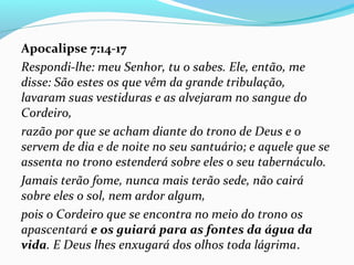 Apocalipse 7:14-17
Respondi-lhe: meu Senhor, tu o sabes. Ele, então, me
disse: São estes os que vêm da grande tribulação,
lavaram suas vestiduras e as alvejaram no sangue do
Cordeiro,
razão por que se acham diante do trono de Deus e o
servem de dia e de noite no seu santuário; e aquele que se
assenta no trono estenderá sobre eles o seu tabernáculo.
Jamais terão fome, nunca mais terão sede, não cairá
sobre eles o sol, nem ardor algum,
pois o Cordeiro que se encontra no meio do trono os
apascentará e os guiará para as fontes da água da
vida. E Deus lhes enxugará dos olhos toda lágrima.
 