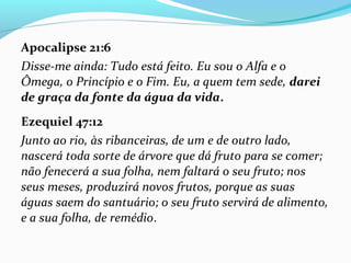 Apocalipse 21:6
Disse-me ainda: Tudo está feito. Eu sou o Alfa e o
Ômega, o Princípio e o Fim. Eu, a quem tem sede, darei
de graça da fonte da água da vida.
Ezequiel 47:12
Junto ao rio, às ribanceiras, de um e de outro lado,
nascerá toda sorte de árvore que dá fruto para se comer;
não fenecerá a sua folha, nem faltará o seu fruto; nos
seus meses, produzirá novos frutos, porque as suas
águas saem do santuário; o seu fruto servirá de alimento,
e a sua folha, de remédio.
 