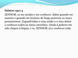 Salmos 139:1-4
SENHOR, tu me sondas e me conheces. Sabes quando me
assento e quando me levanto; de longe penetras os meus
pensamentos. Esquadrinhas o meu andar e o meu deitar
e conheces todos os meus caminhos. Ainda a palavra me
não chegou à língua, e tu, SENHOR, já a conheces toda.
 