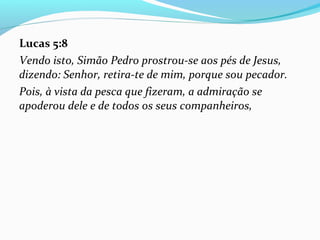 Lucas 5:8
Vendo isto, Simão Pedro prostrou-se aos pés de Jesus,
dizendo: Senhor, retira-te de mim, porque sou pecador.
Pois, à vista da pesca que fizeram, a admiração se
apoderou dele e de todos os seus companheiros,
 