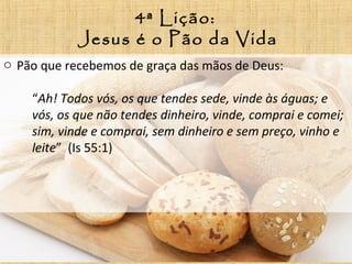 4ª Lição:
Jesus é o Pão da Vida
o Pão que recebemos de graça das mãos de Deus:
“Ah! Todos vós, os que tendes sede, vinde às águas; e
vós, os que não tendes dinheiro, vinde, comprai e comei;
sim, vinde e comprai, sem dinheiro e sem preço, vinho e
leite” (Is 55:1)
 