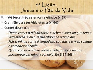 4ª Lição:
Jesus é o Pão da Vida
o Ir até Jesus. Não seremos rejeitados (v.37)
o Crer nEle para ter Vida eterna (v. 40)
o Comer deste pão:
Quem comer a minha carne e beber o meu sangue tem a
vida eterna, e eu o ressuscitarei no último dia.
Pois a minha carne é verdadeira comida, e o meu sangue
é verdadeira bebida.
Quem comer a minha carne e beber o meu sangue
permanece em mim, e eu, nele (Jo 6:54-56)
 