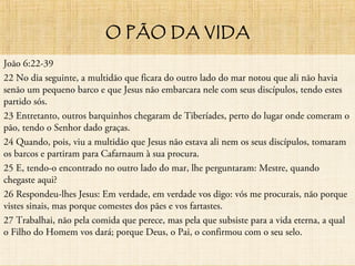 O PÃO DA VIDA
João 6:22-39
22 No dia seguinte, a multidão que ficara do outro lado do mar notou que ali não havia
senão um pequeno barco e que Jesus não embarcara nele com seus discípulos, tendo estes
partido sós.
23 Entretanto, outros barquinhos chegaram de Tiberíades, perto do lugar onde comeram o
pão, tendo o Senhor dado graças.
24 Quando, pois, viu a multidão que Jesus não estava ali nem os seus discípulos, tomaram
os barcos e partiram para Cafarnaum à sua procura.
25 E, tendo-o encontrado no outro lado do mar, lhe perguntaram: Mestre, quando
chegaste aqui?
26 Respondeu-lhes Jesus: Em verdade, em verdade vos digo: vós me procurais, não porque
vistes sinais, mas porque comestes dos pães e vos fartastes.
27 Trabalhai, não pela comida que perece, mas pela que subsiste para a vida eterna, a qual
o Filho do Homem vos dará; porque Deus, o Pai, o confirmou com o seu selo.
 