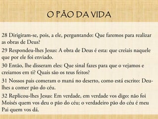 O PÃO DA VIDA
28 Dirigiram-se, pois, a ele, perguntando: Que faremos para realizar
as obras de Deus?
29 Respondeu-lhes Jesus: A obra de Deus é esta: que creiais naquele
que por ele foi enviado.
30 Então, lhe disseram eles: Que sinal fazes para que o vejamos e
creiamos em ti? Quais são os teus feitos?
31 Nossos pais comeram o maná no deserto, como está escrito: Deu-
lhes a comer pão do céu.
32 Replicou-lhes Jesus: Em verdade, em verdade vos digo: não foi
Moisés quem vos deu o pão do céu; o verdadeiro pão do céu é meu
Pai quem vos dá.
 