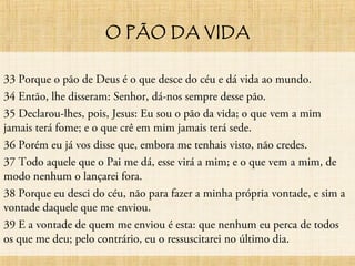 O PÃO DA VIDA
33 Porque o pão de Deus é o que desce do céu e dá vida ao mundo.
34 Então, lhe disseram: Senhor, dá-nos sempre desse pão.
35 Declarou-lhes, pois, Jesus: Eu sou o pão da vida; o que vem a mim
jamais terá fome; e o que crê em mim jamais terá sede.
36 Porém eu já vos disse que, embora me tenhais visto, não credes.
37 Todo aquele que o Pai me dá, esse virá a mim; e o que vem a mim, de
modo nenhum o lançarei fora.
38 Porque eu desci do céu, não para fazer a minha própria vontade, e sim a
vontade daquele que me enviou.
39 E a vontade de quem me enviou é esta: que nenhum eu perca de todos
os que me deu; pelo contrário, eu o ressuscitarei no último dia.
 