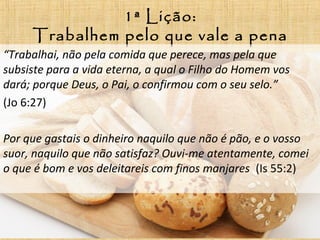 1ª Lição:
Trabalhem pelo que vale a pena
“Trabalhai, não pela comida que perece, mas pela que
subsiste para a vida eterna, a qual o Filho do Homem vos
dará; porque Deus, o Pai, o confirmou com o seu selo.”
(Jo 6:27)
Por que gastais o dinheiro naquilo que não é pão, e o vosso
suor, naquilo que não satisfaz? Ouvi-me atentamente, comei
o que é bom e vos deleitareis com finos manjares (Is 55:2)
 