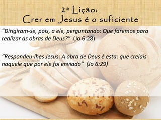 2ª Lição:
Crer em Jesus é o suficiente
“Dirigiram-se, pois, a ele, perguntando: Que faremos para
realizar as obras de Deus?” (Jo 6:28)
“Respondeu-lhes Jesus: A obra de Deus é esta: que creiais
naquele que por ele foi enviado” (Jo 6:29)
 
