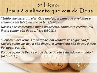 3ª Lição:
Jesus é o alimento que vem de Deus
“Então, lhe disseram eles: Que sinal fazes para que o vejamos e
creiamos em ti? Quais são os teus feitos?
Nossos pais comeram o maná no deserto, como está escrito: Deu-
lhes a comer pão do céu.” (Jo 6:30,31)
“Replicou-lhes Jesus: Em verdade, em verdade vos digo: não foi
Moisés quem vos deu o pão do céu; o verdadeiro pão do céu é meu
Pai quem vos dá.
Porque o pão de Deus é o que desce do céu e dá vida ao mundo.”
(Jo 6:32,33)
 