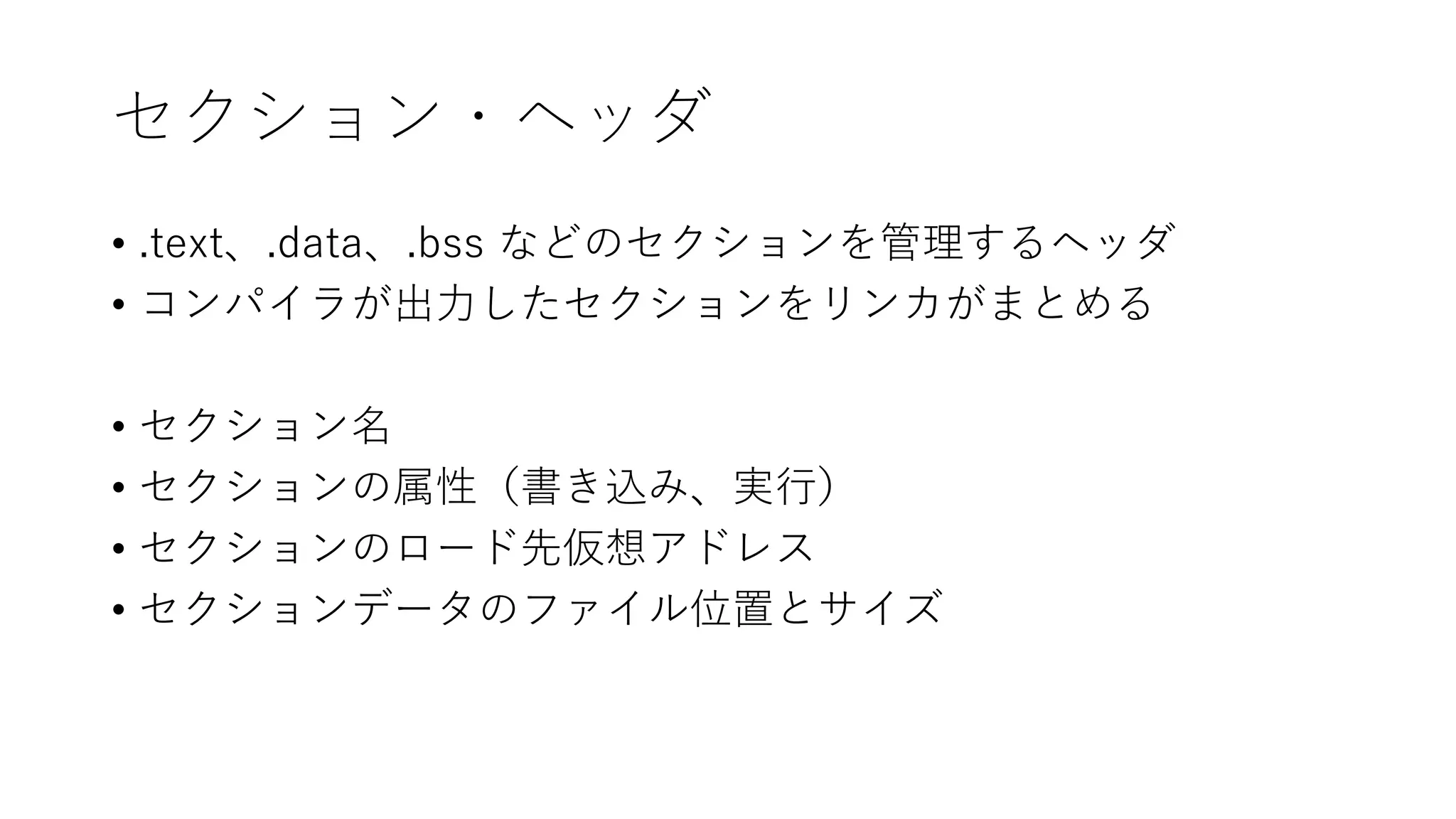 セクション・ヘッダ
• .text、.data、.bss などのセクションを管理するヘッダ
• コンパイラが出力したセクションをリンカがまとめる
• セクション名
• セクションの属性（書き込み、実行）
• セクションのロード先仮想アドレス
• セクションデータのファイル位置とサイズ
 
