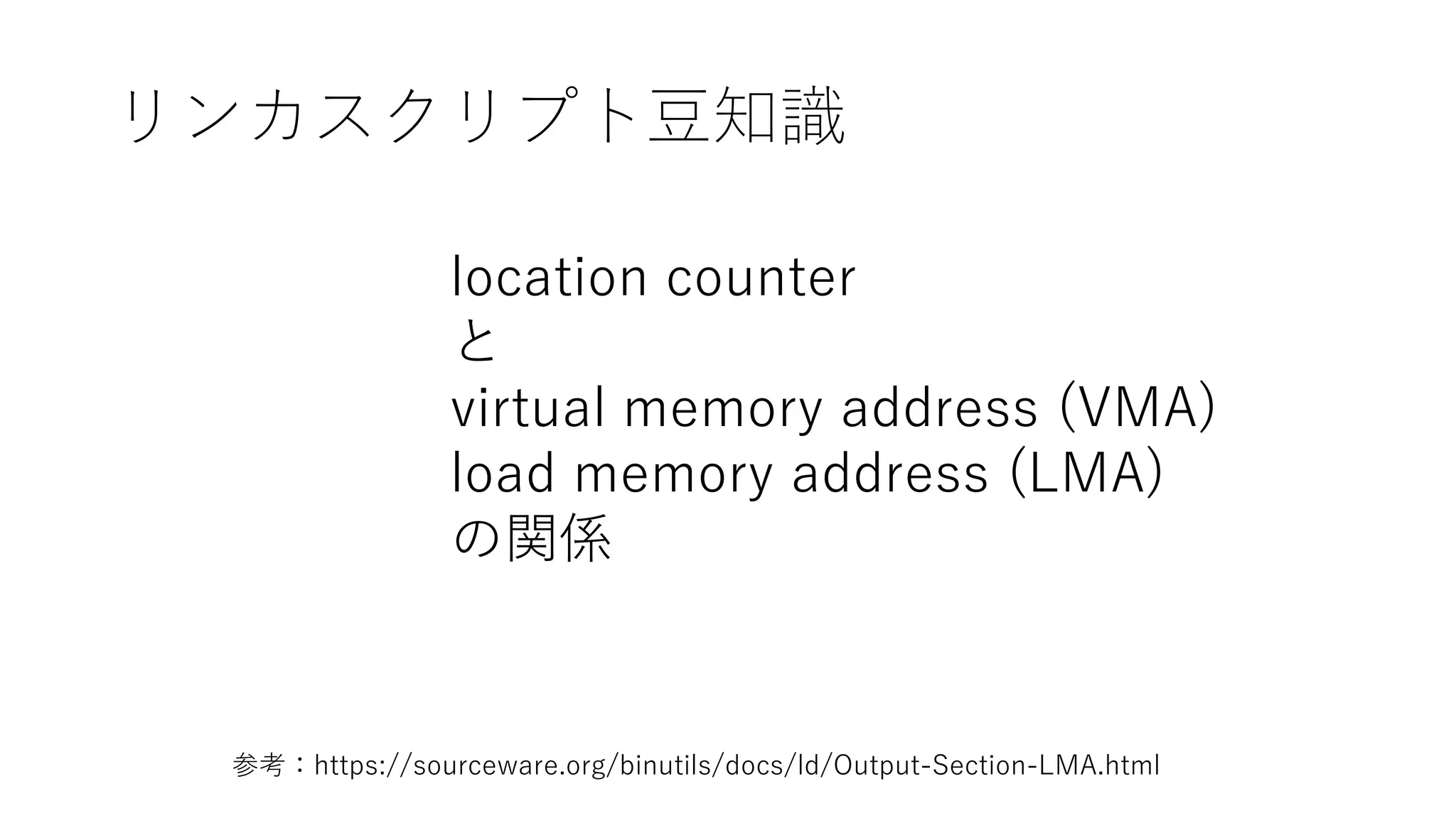 リンカスクリプト豆知識
location counter
と
virtual memory address (VMA)
load memory address (LMA)
の関係
参考：https://sourceware.org/binutils/docs/ld/Output-Section-LMA.html
 