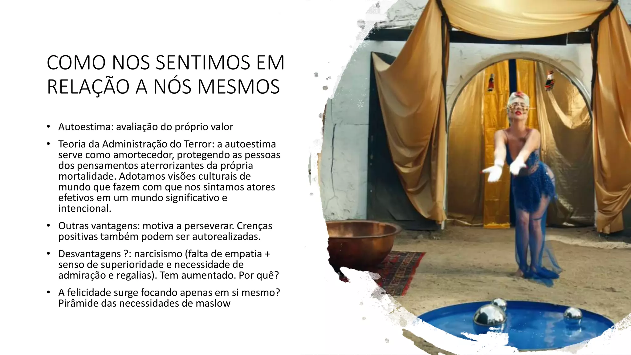 COMO NOS SENTIMOS EM
RELAÇÃO A NÓS MESMOS
• Autoestima: avaliação do próprio valor
• Teoria da Administração do Terror: a autoestima
serve como amortecedor, protegendo as pessoas
dos pensamentos aterrorizantes da própria
mortalidade. Adotamos visões culturais de
mundo que fazem com que nos sintamos atores
efetivos em um mundo significativo e
intencional.
• Outras vantagens: motiva a perseverar. Crenças
positivas também podem ser autorealizadas.
• Desvantagens ?: narcisismo (falta de empatia +
senso de superioridade e necessidade de
admiração e regalias). Tem aumentado. Por quê?
• A felicidade surge focando apenas em si mesmo?
Pirâmide das necessidades de maslow
 