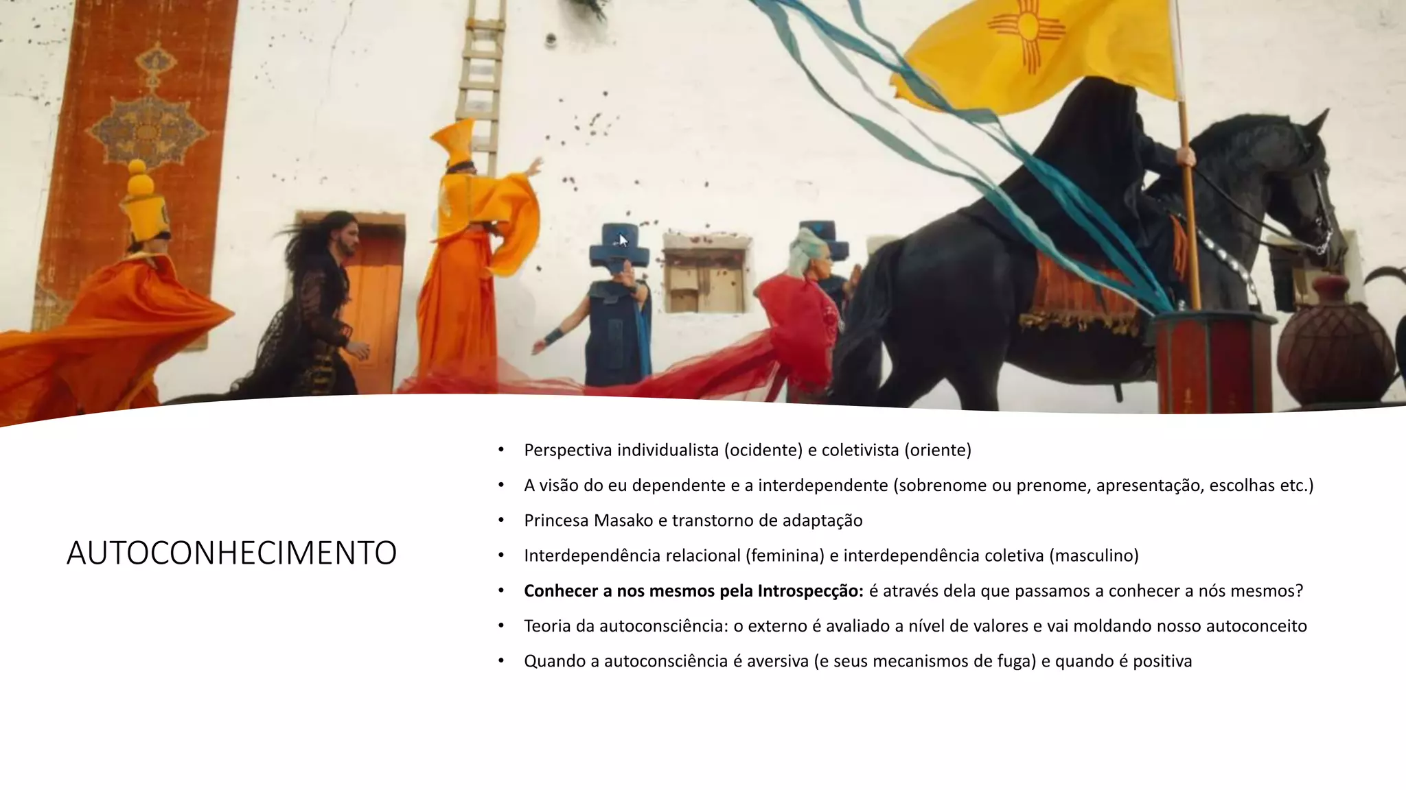 AUTOCONHECIMENTO
• Perspectiva individualista (ocidente) e coletivista (oriente)
• A visão do eu dependente e a interdependente (sobrenome ou prenome, apresentação, escolhas etc.)
• Princesa Masako e transtorno de adaptação
• Interdependência relacional (feminina) e interdependência coletiva (masculino)
• Conhecer a nos mesmos pela Introspecção: é através dela que passamos a conhecer a nós mesmos?
• Teoria da autoconsciência: o externo é avaliado a nível de valores e vai moldando nosso autoconceito
• Quando a autoconsciência é aversiva (e seus mecanismos de fuga) e quando é positiva
 