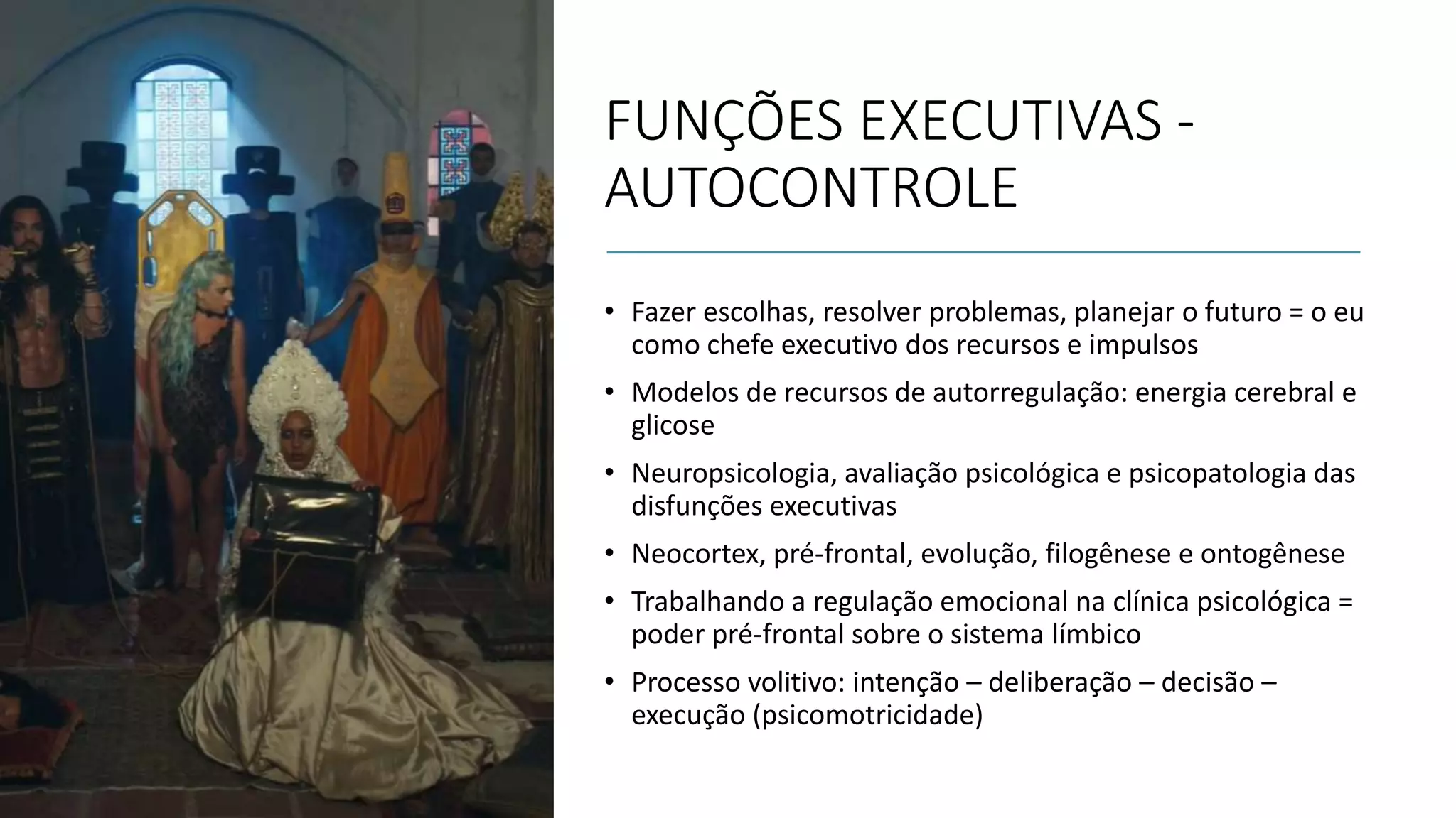 FUNÇÕES EXECUTIVAS -
AUTOCONTROLE
• Fazer escolhas, resolver problemas, planejar o futuro = o eu
como chefe executivo dos recursos e impulsos
• Modelos de recursos de autorregulação: energia cerebral e
glicose
• Neuropsicologia, avaliação psicológica e psicopatologia das
disfunções executivas
• Neocortex, pré-frontal, evolução, filogênese e ontogênese
• Trabalhando a regulação emocional na clínica psicológica =
poder pré-frontal sobre o sistema límbico
• Processo volitivo: intenção – deliberação – decisão –
execução (psicomotricidade)
 