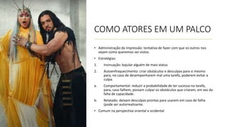 COMO ATORES EM UM PALCO
• Administração da Impressão: tentativa de fazer com que os outros nos
vejam como queremos ser vistos.
• Estratégias:
1. Insinuação: bajular alguém de mais status
2. Autoenfraquecimento: criar obstáculos e desculpas para si mesmo
para, no caso de desempenharem mal uma tarefa, poderem evitar a
culpa.
a. Comportamental: reduzir a probabilidade de ter sucesso na tarefa,
para, caso falhem, possam culpar os obstáculos que criaram, em vez da
falta de capacidade.
b. Relatado: deixam desculpas prontas para usarem em caso de falha
(pode ser autorrealizante.
• Comum na perspectiva oriental e ocidental
 