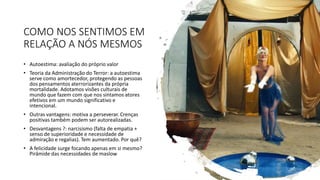 COMO NOS SENTIMOS EM
RELAÇÃO A NÓS MESMOS
• Autoestima: avaliação do próprio valor
• Teoria da Administração do Terror: a autoestima
serve como amortecedor, protegendo as pessoas
dos pensamentos aterrorizantes da própria
mortalidade. Adotamos visões culturais de
mundo que fazem com que nos sintamos atores
efetivos em um mundo significativo e
intencional.
• Outras vantagens: motiva a perseverar. Crenças
positivas também podem ser autorealizadas.
• Desvantagens ?: narcisismo (falta de empatia +
senso de superioridade e necessidade de
admiração e regalias). Tem aumentado. Por quê?
• A felicidade surge focando apenas em si mesmo?
Pirâmide das necessidades de maslow
 