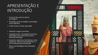 APRESENTAÇÃO E
INTRODUÇÃO
• O que há de social na ciência
psicológica?
• Psicologia social sociológica e psicologia
social cognitiva
• O fator Inato X o fator aprendido
• Voltando a alguns conceitos:
• Cognição social – percepção emocional,
percepção social, teoria da mente e
estilo de atribuição
• Esquemas cognitivos, heurísticas e erros
cognitivos. Teorias autorrealizantes e o
erro fundamental da atribuição
• Bases neurobiológicas das interações
sociais
 